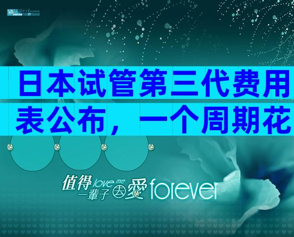 日本试管第三代费用表公布，一个周期花费避免 超过7万